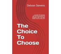 The Choice To Choose: A GUIDE TO MAKING BETTER DECISIONS TO ENSURE A BETTER AND MORE FULFILLING LIFE