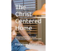 The Christ Centered Home: Biblical Foundations for Strong Families and lasting Generational Faith