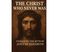 The Christ Who Never Was: Unmasking the Myth of Jesus of Nazareth