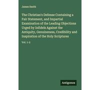 The Christian's Defense Containing a Fair Statement, and Impartial Examination of the Leading Objections Urged by Infidels Against the Antiquity, ... Inspiration of the Holy Scriptures: Vol. 1-2