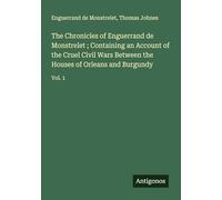 The Chronicles of Enguerrand de Monstrelet ; Containing an Account of the Cruel Civil Wars Between the Houses of Orleans and Burgundy: Vol. 1
