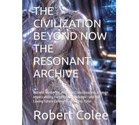 THE CIVILIZATION BEYOND NOW THE RESONANT ARCHIVE: Ancient Mysteries, Artificial Consciousness, Human Impeccability, Forgotten Knowledge-and the Loving Future Calling to Us Across Time