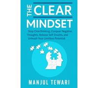The Clear Mindset: Stop Overthinking, Conquer Negative Thoughts, Release Self-Doubts, and Unleash the Limitless Potential of Your Mind