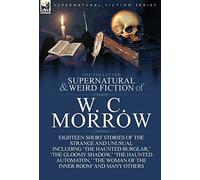 The Collected Supernatural and Weird Fiction of W. C. Morrow: Eighteen Short Stories of the Strange and Unusual Including 'The Haunted Burglar, ' 'The
