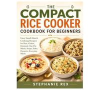 The Compact Rice Cooker Cookbook for Beginners: Easy Small-Batch Cooking Recipes for Rice, Grains, Oatmeal, One-Pot Meals, Soups, Sides, Desserts Everyday Meals