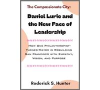 The Compassionate City: Daniel Lurie and the New Face of Leadership: How One Philanthropist-Turned-Mayor is Rebuilding San Francisco with Empathy, Vision, and Purpose