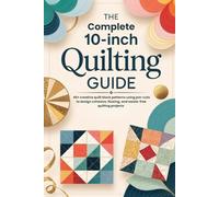 The Complete 10-Inch Quilting Guide: 40+ creative quilt block patterns using pre-cuts to design cohesive, flowing, and waste-free quilting projects