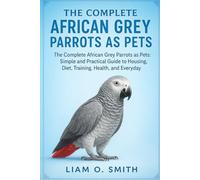 THE COMPLETE AFRICAN GREY PARROTS AS PETS: The Complete African Grey Parrots as Pets: Simple and Practical Guide to Housing, Diet, Training, Health, and Everyday Care