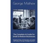 The Complete AI Guide for Small & Medium Businesses: Navigating Change, Unlocking Value, and Leading with Purpose in the Age of Intelligent Machines