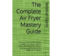 The Complete Air Fryer Mastery Guide: A Step-by-Step Cookbook and System for Crispy, Healthy Meals, Advanced Techniques, and Everyday Recipes from Beginner to Expert