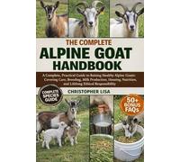 THE COMPLETE ALPINE GOAT HANDBOOK: A Complete, Practical Guide to Raising Healthy Alpine Goats: Covering Care, Breeding, Milk Production, Housing, Nutrition, and Lifelong Ethical Responsibility
