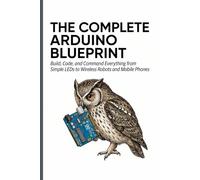 THE COMPLETE ARDUINO BLUEPRINT: Build, Code, and Command Everything from Simple LEDs to Wireless Robots and Mobile Phones