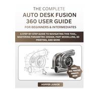 THE COMPLETE AUTODESK FUSION 360 USER GUIDE FOR BEGINNERS & INTERMEDIATES: A Step-by-Step Guide to Navigating this tool, Mastering Parametric Design, Part Modelling, 3D Printing, and More