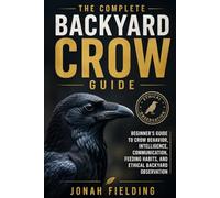 The Complete Backyard Crow Guide: Beginner’s Guide to Crow Behavior, Intelligence, Communication, Feeding Habits, and Ethical Backyard Observation