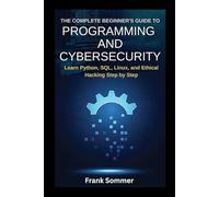 The Complete Beginner’s Guide to Programming and Cybersecurity: Learn Python, SQL, Linux, and Ethical Hacking Step by Step