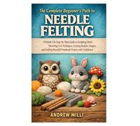 The Complete Beginner’s Path to Needle Felting: A Hands-On Step-by-Step Guide to Sculpting Wool, Mastering Core Techniques, Creating Realistic ... Beautiful Handmade Projects with Confidence