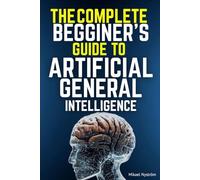 The Complete Beginner's Guide to AGI: Everything You Need to Know About Artificial General Intelligence-No Technical Background Required