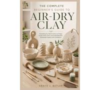 The Complete Beginner's Guide to Air-Dry Clay: Everything You Need to Know to Shape, Sculpt, Paint, Finish, and Create Beautiful Handmade Projects with Confidence.