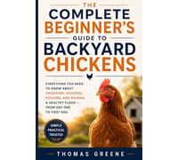 The Complete Beginner's Guide to Backyard Chickens: Everything You Need to Know About Choosing, Housing, Feeding, and Raising a Healthy Flock - from Day One to First Egg