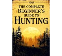 The Complete Beginner's Guide To Hunting: Essential Skills, Safety Tips, Gear Basics, And Field Techniques For New Hunters