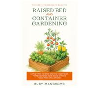The Complete Beginner's Guide to Raised Bed and Container Gardening: Simple Steps to Grow Organic Vegetables, Fruits and Herbs Year-Round with Big Yields from Small Spaces!
