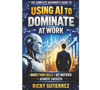 The Complete Beginners Guide to using AI to dominate at Work: Boost Your Skills Get Noticed Achieve Success