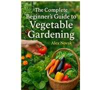 The Complete Beginner's Guide to Vegetable Gardening: From Soil to Harvest: Everything You Need to Know to Start Your Own Productive Vegetable Garden