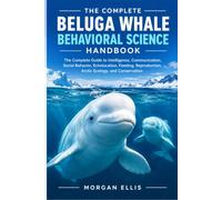 THE COMPLETE BELUGA WHALE BEHAVIORAL SCIENCE HANDBOOK: The Complete Guide to Intelligence, Communication, Social Behavior, Echolocation, Feeding, Reproduction, Arctic Ecology, and Conservation