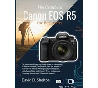 The Complete Canon EOS R5 for Beginners: An Illustrated Step-by-Step Guide Mastering Camera Settings, Autofocus, and 4K Video - Learn Real-World Photography Techniques, Autofocus Tips, and Expert Tips