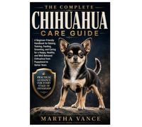 THE COMPLETE CHIHUAHUA CARE GUIDE: A Beginner-Friendly Handbook For Raising, Training, Feeding, Grooming, And Caring For A Happy, Healthy, And Well-Behaved Chihuahua From Puppyhood To Senior Years