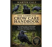 THE COMPLETE CROW CARE HANDBOOK: The Complete Guide to Understanding, Rescuing, Rehabilitating, and Living Responsibly with Intelligent Wild Crows.