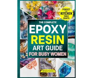 The Complete Epoxy Resin Art Guide for Busy Women: A No Stress,Step-by-Step Guide to Creating Stunning Resin Jewerly,Décor&Gift Right from Kitchen Table Without Braking the Bank