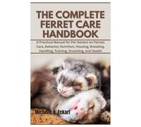 The Complete Ferret Care Handbook: A Practical Manual for Pet Owners on Ferrets Care, Behavior, Nutrition, Housing, Breeding, Handling, Training, Grooming, and Health