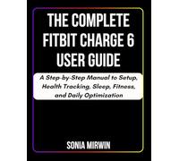 The Complete Fitbit Charge 6 User Guide: A Step-by-Step Manual to Setup, Health Tracking, Sleep, Fitness, and Daily Optimization