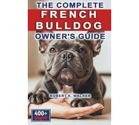 The Complete French Bulldog Owner's Guide: Everything You Need to Know About Raising, Caring For & Training Your Frenchie