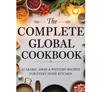 The Complete Global Cookbook: 82 Arabic, Asian & Western Recipes for Every Home Kitchen: A 203-Page Collection of Arabic, Asian & Western Dishes for Everyday Cooking