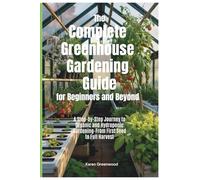 The Complete Greenhouse Gardening Guide for Beginners And Beyond: A Step by Step Journey to Organic and Hydroponic Gardening - From First Seed to a Full Harvest