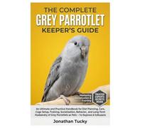 THE COMPLETE GREY PARROTLET KEEPER’S GUIDE: An Ultimate and Practical Handbook for Diet Planning, Care, Cage Setup, Training, Socialization, Behavior, ... as Pets - For Beginners & Enthusiasts