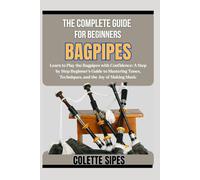 THE COMPLETE GUIDE FOR BEGINNERS BAGPIPES: Learn to Play the Bagpipes with Confidence: A Step by Step Beginner’s Guide to Mastering Tunes, Techniques, and the Joy of Making Music