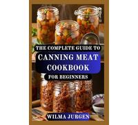 THE COMPLETE GUIDE TO CANNING MEAT COOKBOOK FOR BEGINNERS: Step-by-Step Instructions to Preserve and Pressure Canning your Beef, Poultry, Pork, and More at Home