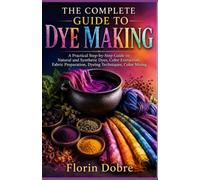 THE COMPLETE GUIDE TO DYE MAKING: A Practical Step-by-Step Guide to Natural and Synthetic Dyes, Color Extraction, Fabric Preparation, Dyeing Techniques, Color Mixing
