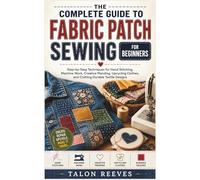 THE COMPLETE GUIDE TO FABRIC PATCH SEWING FOR BEGINNERS: Step-by-Step Techniques for Hand Stitching, Machine Work, Creative Mending, Upcycling Clothes, and Crafting Durable Textile Designs
