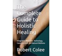 The Complete Guide to Holistic Healing: Integrating Medicine, Technology, Consciousness, and Natural Wellness