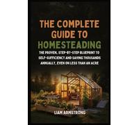 The Complete Guide To Homesteading: The Proven, Step-by-Step Blueprint to Self-Sufficiency and Saving Thousands Annually, Even on Less Than an Acre