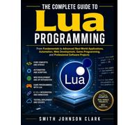 THE COMPLETE GUIDE TO LUA PROGRAMMING: From Fundamentals to Advanced Real-World Applications, Automation, Web Development, Game Programming, and Professional Software Projects