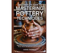 The Complete Guide to Mastering Pottery Techniques: A Clear, Step-by-Step Pottery Guide Helping Beginners and Advanced Artists Learn to Shape, Throw, Glaze, and Decorate with Confidence