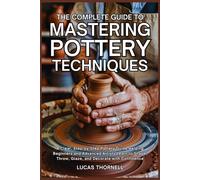 The Complete Guide to Mastering Pottery Techniques: A Clear, Step-by-Step Pottery Guide Helping Beginners and Advanced Artists Learn to Shape, Throw, Glaze, and Decorate with Confidence