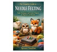 The Complete Guide to Needle Felting: Tools, Techniques, and Creative Projects for Beginners and Beyond