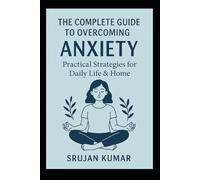 The Complete Guide to Overcoming Anxiety: Practical Strategies for Daily Life & Home: By Srujan Kumar