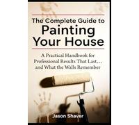 The Complete Guide to Painting Your House: A Practical Handbook for Professional-Looking Results That Last… and What the Walls Remember